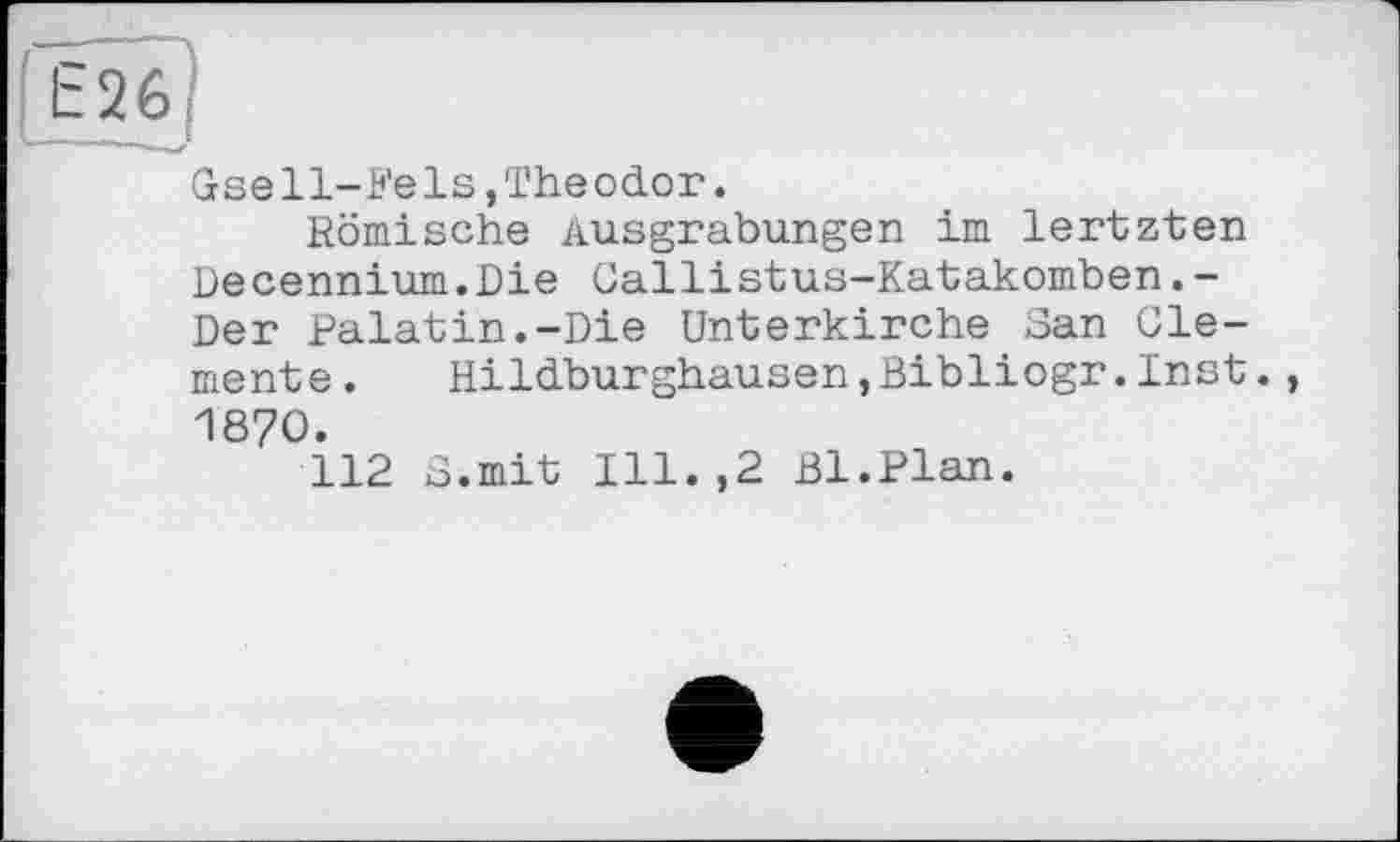 ﻿E26J
Gse11-Fe1s,Theodor.
Komische Ausgrabungen im lertzten Decennium.Die Callistus-Katakomben.-Der Palatin.-Die Unterkirche San Clemente.	Hildburghausen,Bibliogr.Inst.,
1870.
112 S.mit Ill.,2 Bl.Plan.